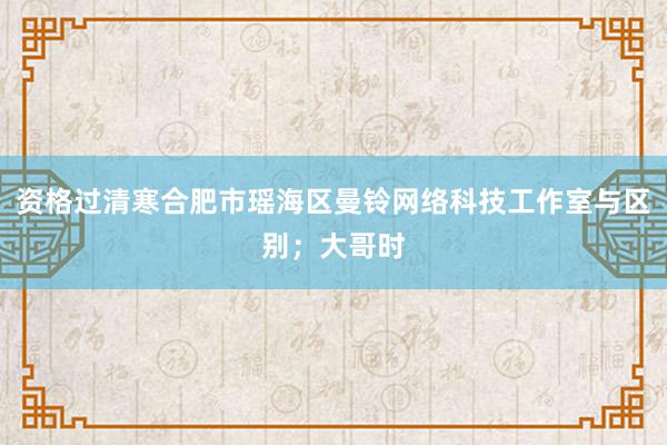 资格过清寒合肥市瑶海区曼铃网络科技工作室与区别；大哥时
